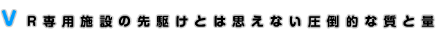 VR専用施設の先駆けとは思えない圧倒的な質と量