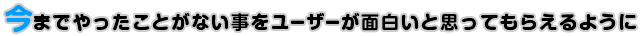 今までやったことがない事をユーザーが面白いと思ってもらえるように