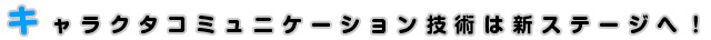 キャラクタコミュニケーション技術は新ステージへ！