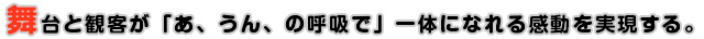 舞台と観客が「あ、うん、の呼吸で」一体になれる感動を実現する