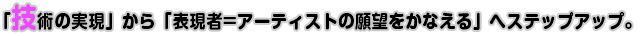 「技術の実現」から「表現者=アーティストの願望をかなえる」へステップアップ