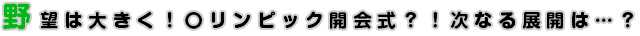 野望は大きく！〇リンピック開会式？！次なる展開は…？