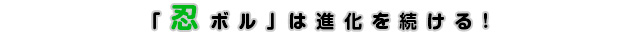『忍ボル』は進化を続ける!