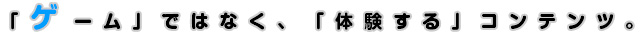 「ゲーム」ではなく、「体験する」コンテンツ。