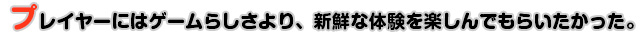 プレイヤーにはゲームらしさより、新鮮な体験を楽しんでもらいたかった。