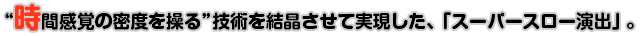 時間感覚の密度を操る”技術を結晶させて実現した、「スーパースロー演出」