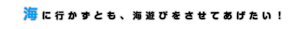 海に行かずとも、海遊びをさせてあげたい！