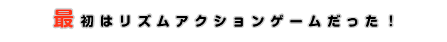 最初はリズムアクションゲームだった！