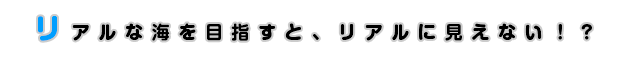 リアルな海を目指すと、リアルに見えない！？