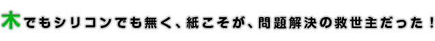 木でもシリコンでも無く、紙こそが、問題解決の救世主だった！