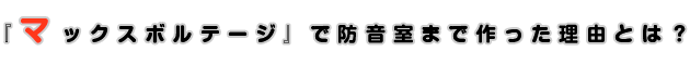 『マックスボルテージ』で防音室まで作った理由とは？