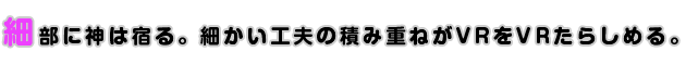 細部に神は宿る。細かい工夫の積み重ねがVRをVRたらしめる。